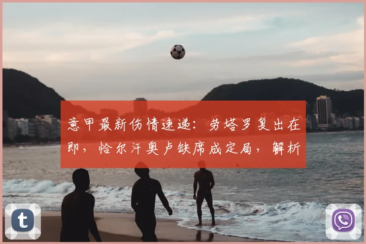 意甲最新伤情速递：劳塔罗复出在即，恰尔汗奥卢缺席成定局，解析国米对阵帕尔马前景