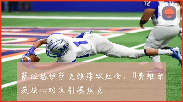 萨拉赫伊萨克缺席双红会，B费维尔茨核心对决引爆焦点