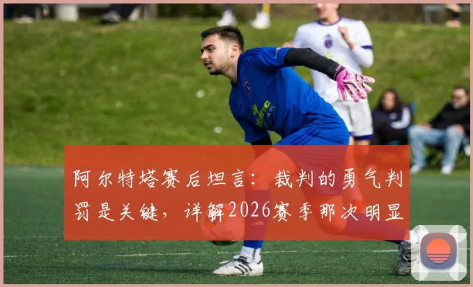 阿尔特塔赛后坦言：裁判的勇气判罚是关键，详解2026赛季那次明显的犯规争议
