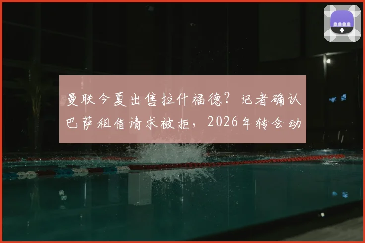 曼联今夏出售拉什福德?记者确认巴萨租借请求被拒,2026年转会动态聚焦