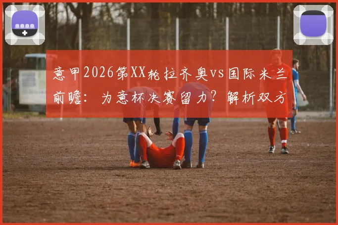 意甲2026第XX轮拉齐奥vs国际米兰前瞻：为意杯决赛留力？解析双方可能轮换与关键战术看点