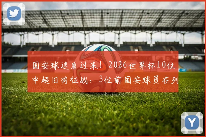 国安球迷看过来！2026世界杯10位中超旧将征战，3位前国安球员在列