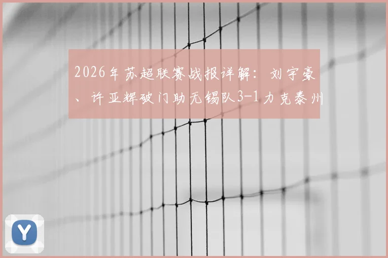 2026年苏超联赛战报详解:刘宇豪、许亚辉破门助无锡队3-1力克泰州队,附最新积分榜及球队表现分析
