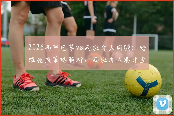 2026西甲巴萨vs西班牙人前瞻：哈维轮换策略解析，西班牙人赛季至今难求一胜背后原因探究