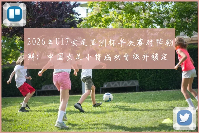2026年U17女足亚洲杯半决赛对阵朝鲜：中国女足小将成功晋级并锁定世少赛席位，附赛事时间与前景分析