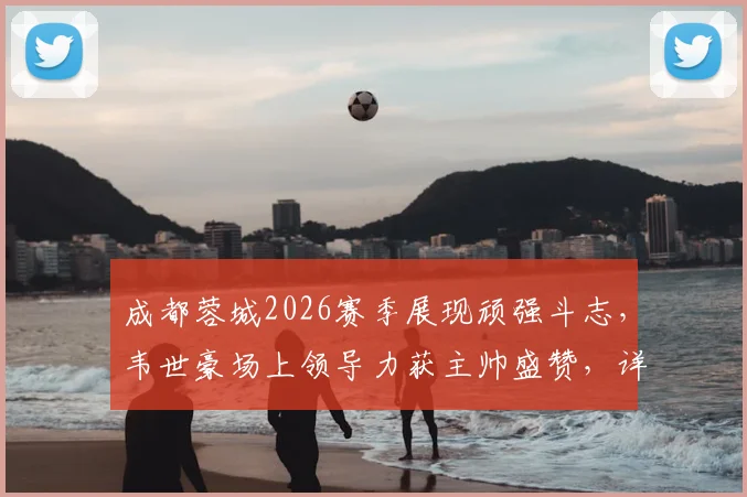 成都蓉城2026赛季展现顽强斗志，韦世豪场上领导力获主帅盛赞，详解球队战斗精神的价值
