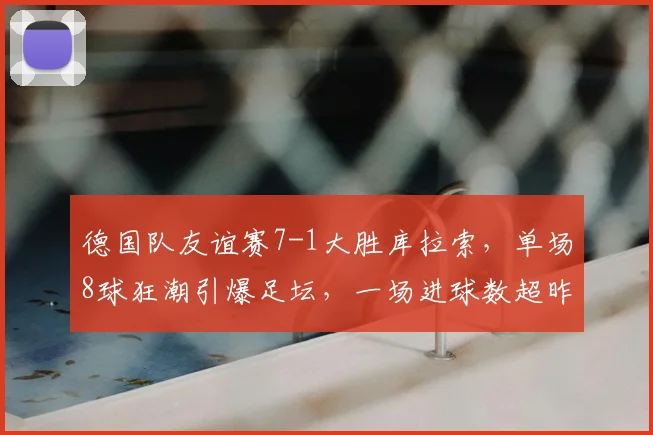 德国队友谊赛7-1大胜库拉索，单场8球狂潮引爆足坛，一场进球数超昨日四场总和！