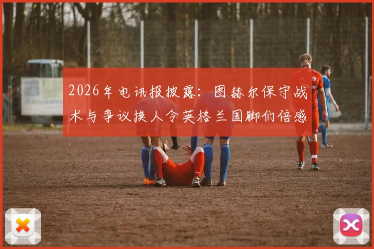 2026年电讯报披露:图赫尔保守战术与争议换人令英格兰国脚们倍感惊讶与不解