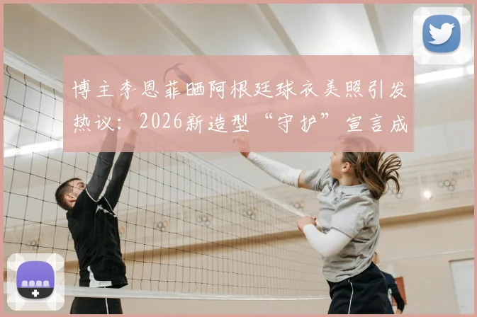 博主李恩菲晒阿根廷球衣美照引发热议：2026新造型“守护”宣言成焦点